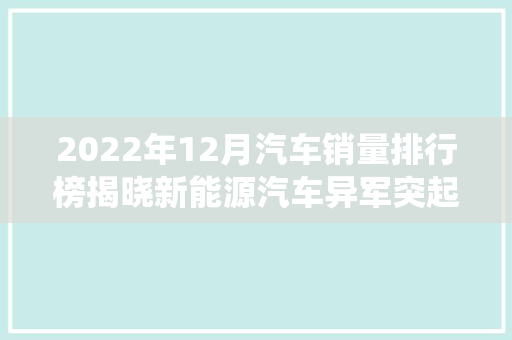 2022年12月汽车销量排行榜揭晓新能源汽车异军突起，传统车企面临挑战