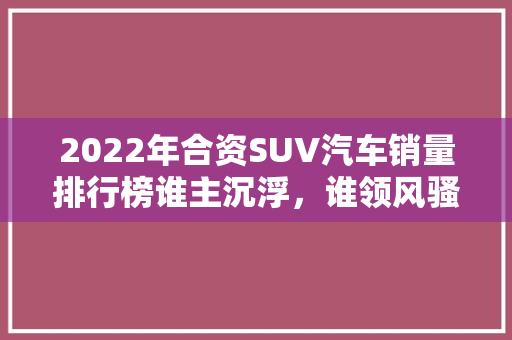 2022年合资SUV汽车销量排行榜谁主沉浮，谁领风骚