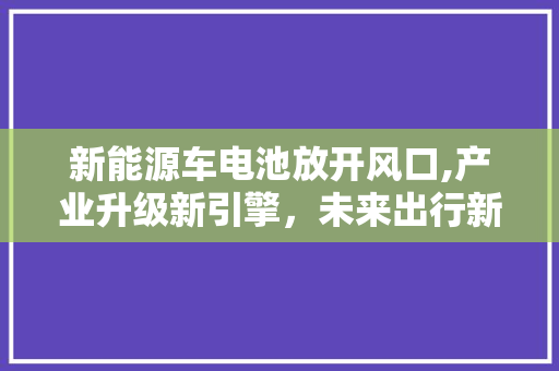 新能源车电池放开风口,产业升级新引擎，未来出行新蓝图