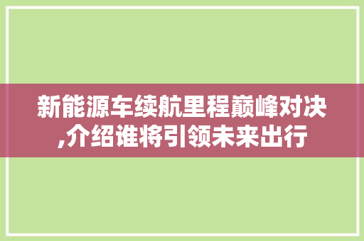新能源车续航里程巅峰对决,介绍谁将引领未来出行