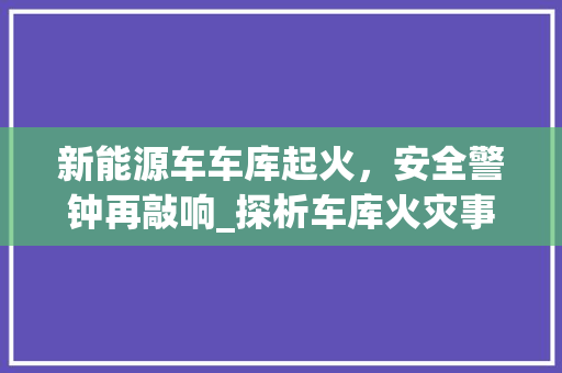 新能源车车库起火，安全警钟再敲响_探析车库火灾事故及防范措施