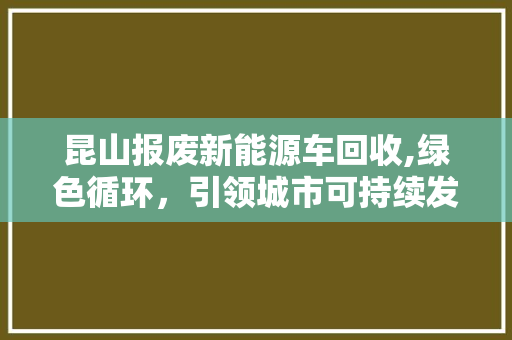 昆山报废新能源车回收,绿色循环，引领城市可持续发展新风尚