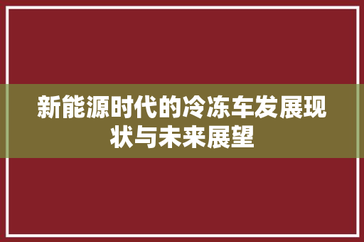 新能源时代的冷冻车发展现状与未来展望