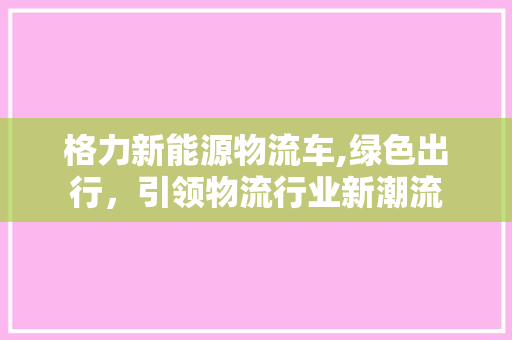 格力新能源物流车,绿色出行，引领物流行业新潮流