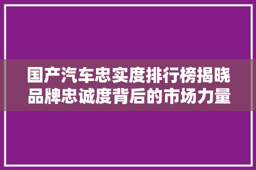 国产汽车忠实度排行榜揭晓品牌忠诚度背后的市场力量