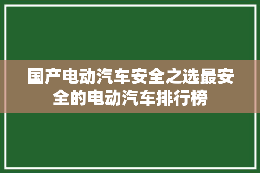 国产电动汽车安全之选最安全的电动汽车排行榜
