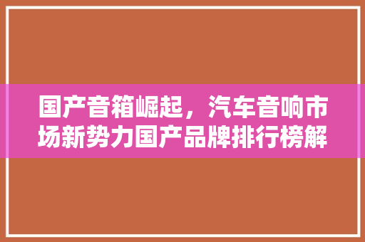 国产音箱崛起，汽车音响市场新势力国产品牌排行榜解读