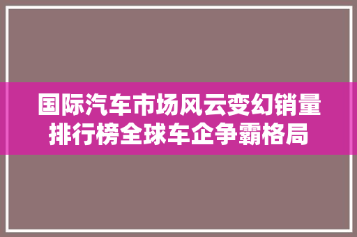 国际汽车市场风云变幻销量排行榜全球车企争霸格局