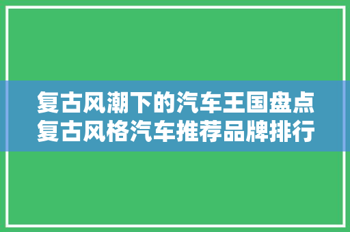 复古风潮下的汽车王国盘点复古风格汽车推荐品牌排行榜
