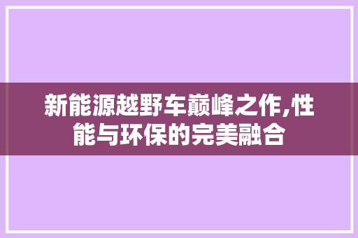 新能源越野车巅峰之作,性能与环保的完美融合