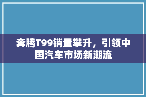 奔腾T99销量攀升，引领中国汽车市场新潮流