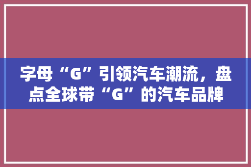 字母“G”引领汽车潮流，盘点全球带“G”的汽车品牌排行榜