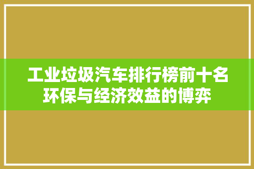 工业垃圾汽车排行榜前十名环保与经济效益的博弈