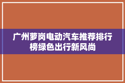 广州萝岗电动汽车推荐排行榜绿色出行新风尚