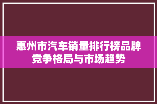 惠州市汽车销量排行榜品牌竞争格局与市场趋势