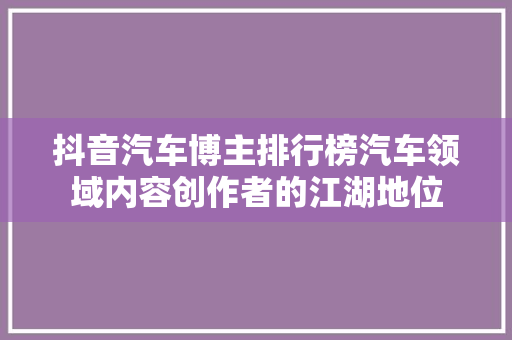 抖音汽车博主排行榜汽车领域内容创作者的江湖地位