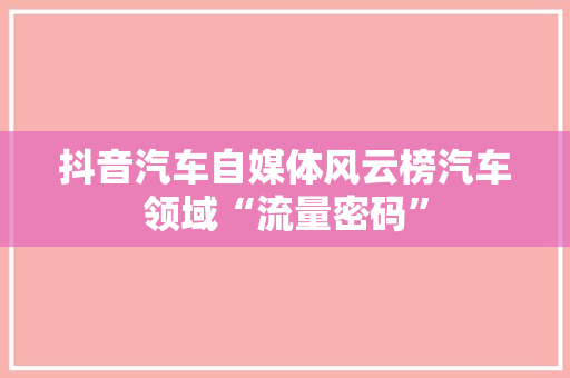 抖音汽车自媒体风云榜汽车领域“流量密码”