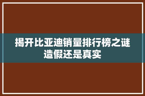 揭开比亚迪销量排行榜之谜造假还是真实