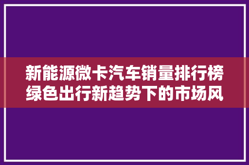 新能源微卡汽车销量排行榜绿色出行新趋势下的市场风云