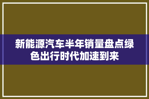 新能源汽车半年销量盘点绿色出行时代加速到来