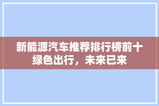 新能源汽车推荐排行榜前十绿色出行，未来已来