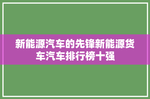 新能源汽车的先锋新能源货车汽车排行榜十强