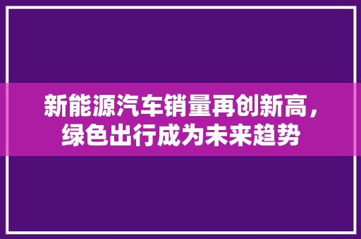 新能源汽车销量再创新高，绿色出行成为未来趋势