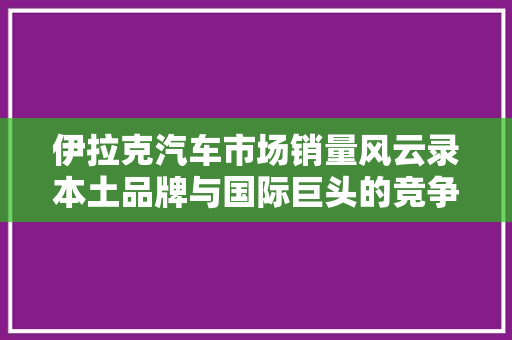 伊拉克汽车市场销量风云录本土品牌与国际巨头的竞争格局