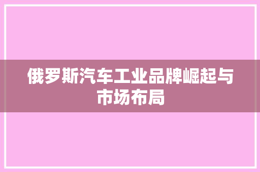 俄罗斯汽车工业品牌崛起与市场布局