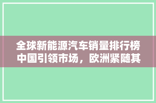 全球新能源汽车销量排行榜中国引领市场，欧洲紧随其后