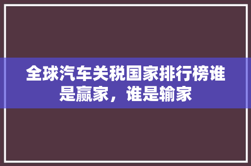 全球汽车关税国家排行榜谁是赢家，谁是输家