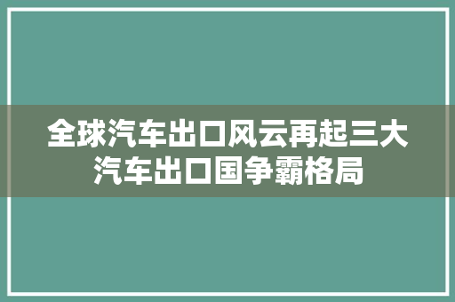 全球汽车出口风云再起三大汽车出口国争霸格局