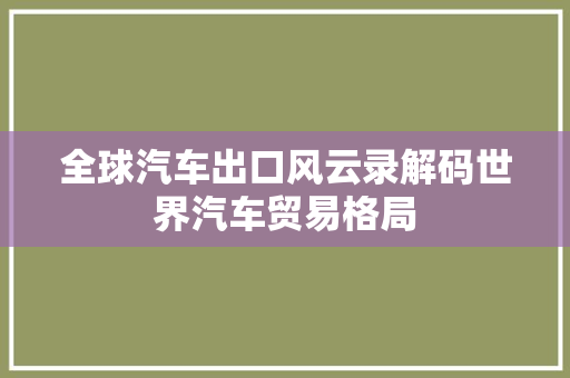 全球汽车出口风云录解码世界汽车贸易格局