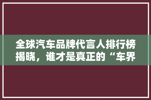 全球汽车品牌代言人排行榜揭晓，谁才是真正的“车界明星”