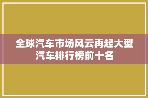全球汽车市场风云再起大型汽车排行榜前十名