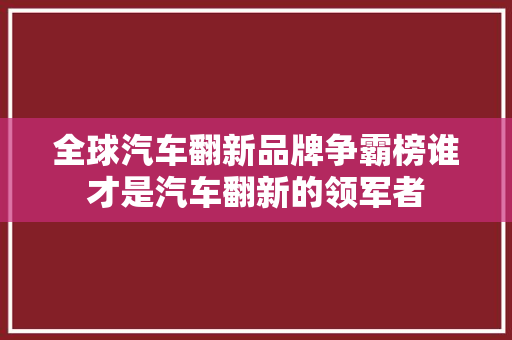 全球汽车翻新品牌争霸榜谁才是汽车翻新的领军者