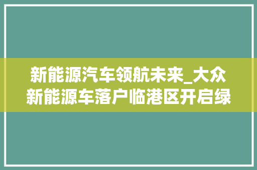 新能源汽车领航未来_大众新能源车落户临港区开启绿色出行新篇章