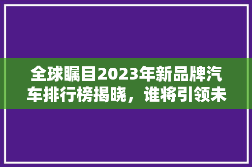 全球瞩目2023年新品牌汽车排行榜揭晓，谁将引领未来潮流