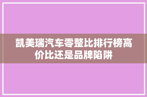 凯美瑞汽车零整比排行榜高价比还是品牌陷阱