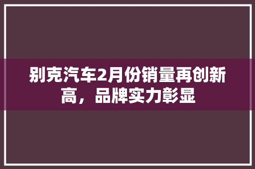 别克汽车2月份销量再创新高，品牌实力彰显