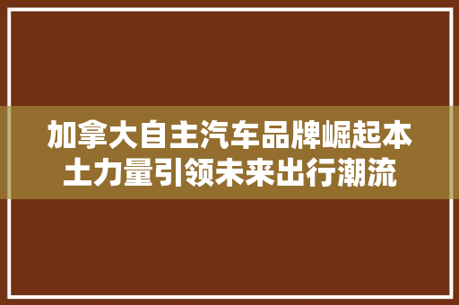 加拿大自主汽车品牌崛起本土力量引领未来出行潮流