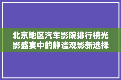 北京地区汽车影院排行榜光影盛宴中的静谧观影新选择
