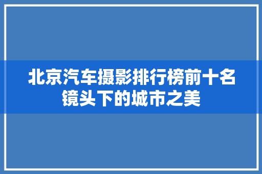 北京汽车摄影排行榜前十名镜头下的城市之美