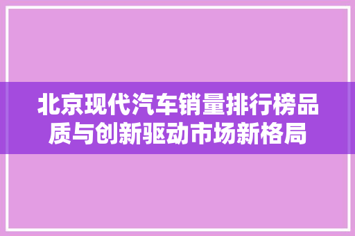 北京现代汽车销量排行榜品质与创新驱动市场新格局