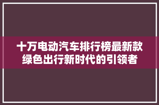 十万电动汽车排行榜最新款绿色出行新时代的引领者