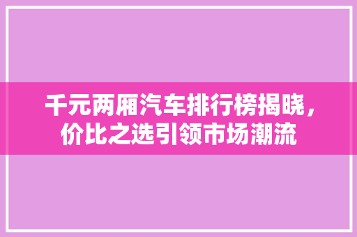 千元两厢汽车排行榜揭晓，价比之选引领市场潮流