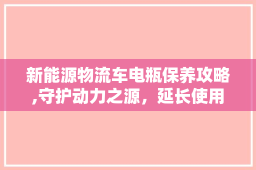 新能源物流车电瓶保养攻略,守护动力之源，延长使用寿命
