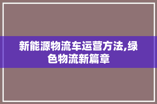 新能源物流车运营方法,绿色物流新篇章