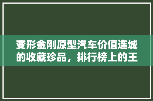 变形金刚原型汽车价值连城的收藏珍品，排行榜上的王者