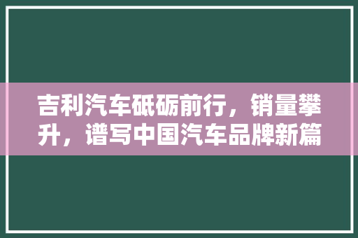 吉利汽车砥砺前行，销量攀升，谱写中国汽车品牌新篇章
